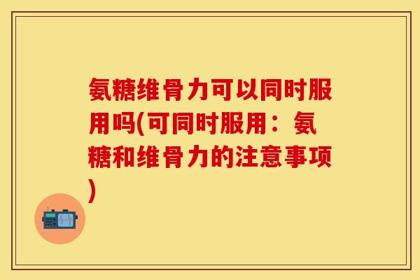 氨糖维骨力可以同时服用吗(可同时服用：氨糖和维骨力的注意事项)