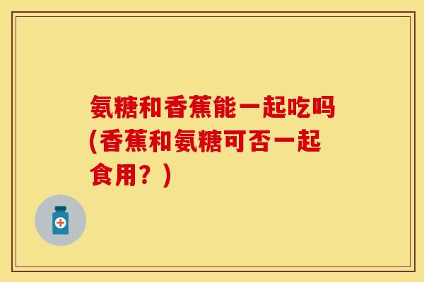 氨糖和香蕉能一起吃吗(香蕉和氨糖可否一起食用？)