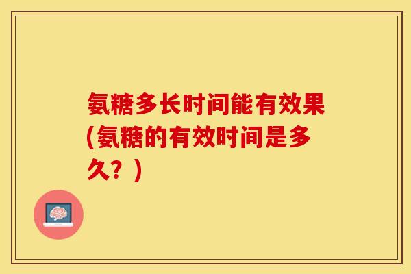 氨糖多长时间能有效果(氨糖的有效时间是多久？)