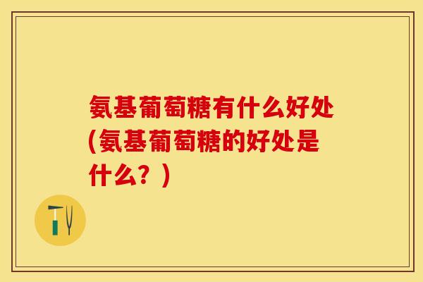 氨基葡萄糖有什么好处(氨基葡萄糖的好处是什么？)