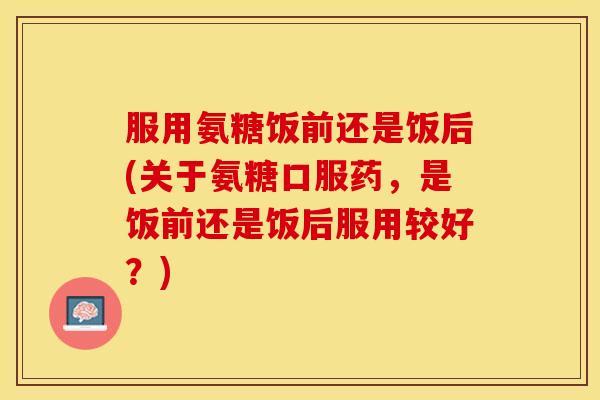 服用氨糖饭前还是饭后(关于氨糖口服药，是饭前还是饭后服用较好？)