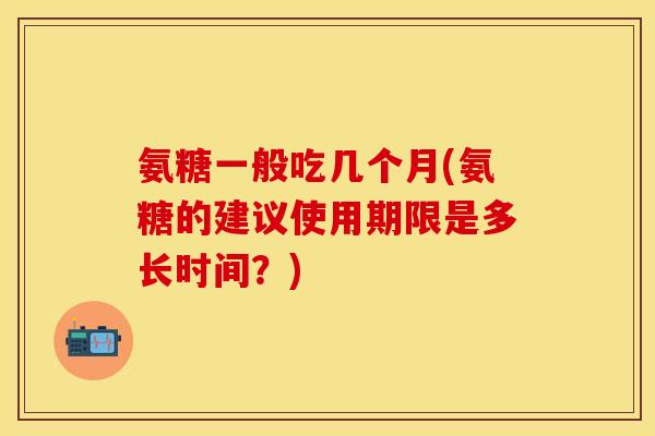 氨糖一般吃几个月(氨糖的建议使用期限是多长时间？)