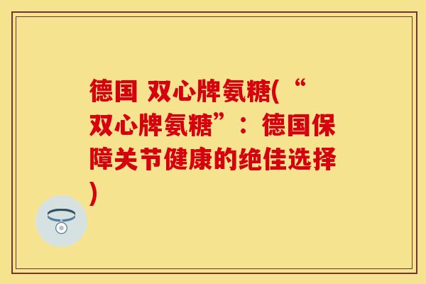 德国 双心牌氨糖(“双心牌氨糖”：德国保障关节健康的绝佳选择)