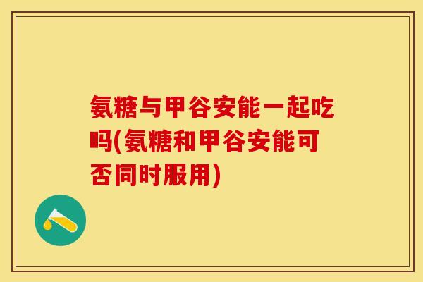 氨糖与甲谷安能一起吃吗(氨糖和甲谷安能可否同时服用) 氨糖与甲谷安能一起吃吗(氨糖和甲谷安能可否同时服用)