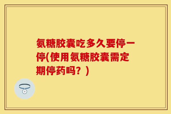氨糖胶囊吃多久要停一停(使用氨糖胶囊需定期停药吗？)