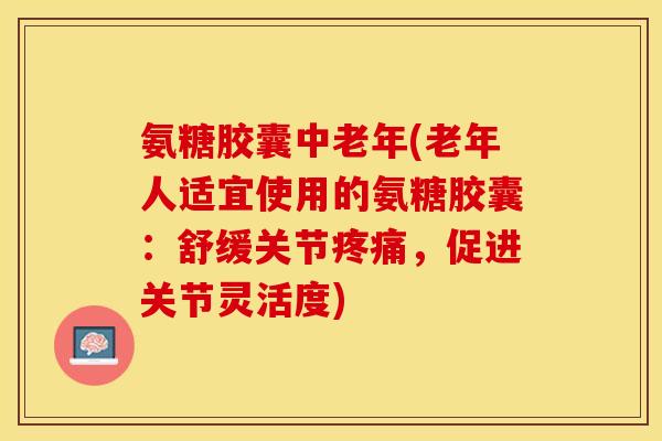 氨糖胶囊中老年(老年人适宜使用的氨糖胶囊：舒缓关节疼痛，促进关节灵活度)