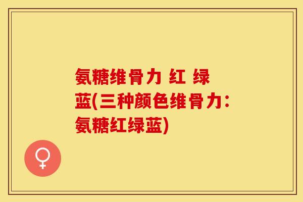 氨糖维骨力 红 绿 蓝(三种颜色维骨力:氨糖红绿蓝) 氨糖维骨力 红 绿 蓝(三种颜色维骨力:氨糖红绿蓝)