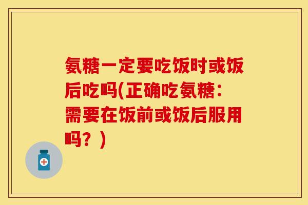 氨糖一定要吃饭时或饭后吃吗(正确吃氨糖：需要在饭前或饭后服用吗？)