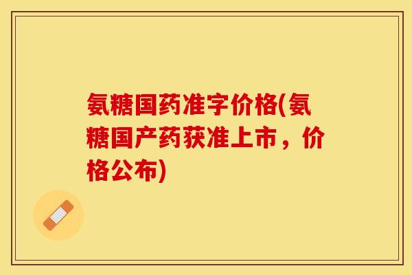 氨糖国药准字价格(氨糖国产药获准上市,价格公布) 氨糖国药准字价格(氨糖国产药获准上市,价格公布)