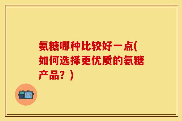 氨糖哪种比较好一点(如何选择更优质的氨糖产品?) 氨糖哪种比较好一点(如何选择更优质的氨糖产品?)