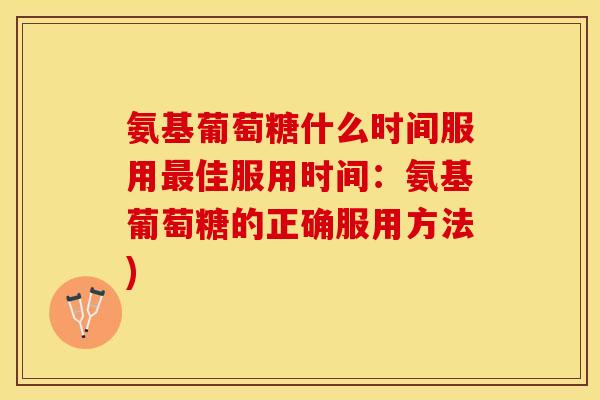 氨基葡萄糖什么时间服用最佳服用时间：氨基葡萄糖的正确服用方法)