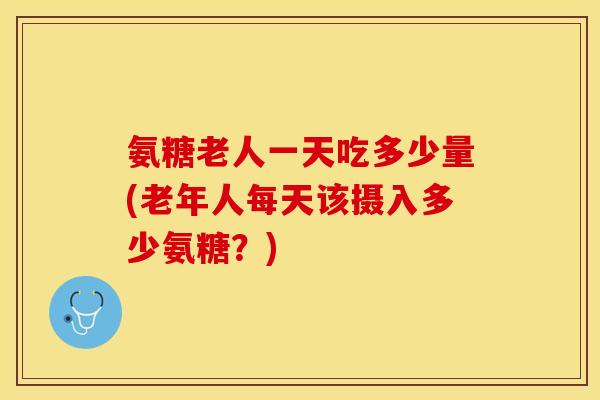 氨糖老人一天吃多少量(老年人每天该摄入多少氨糖？)