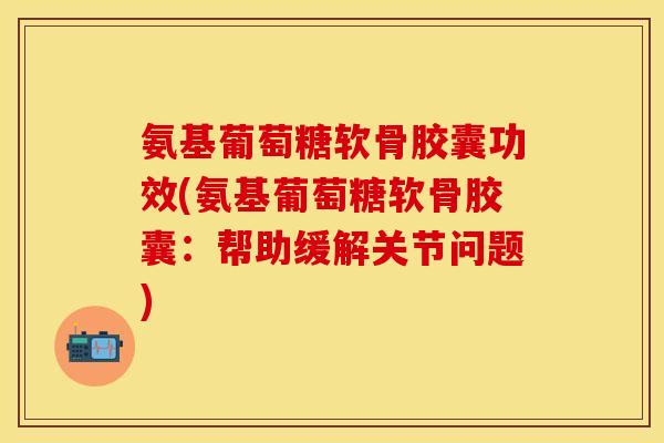 氨基葡萄糖软骨胶囊功效(氨基葡萄糖软骨胶囊：帮助缓解关节问题)