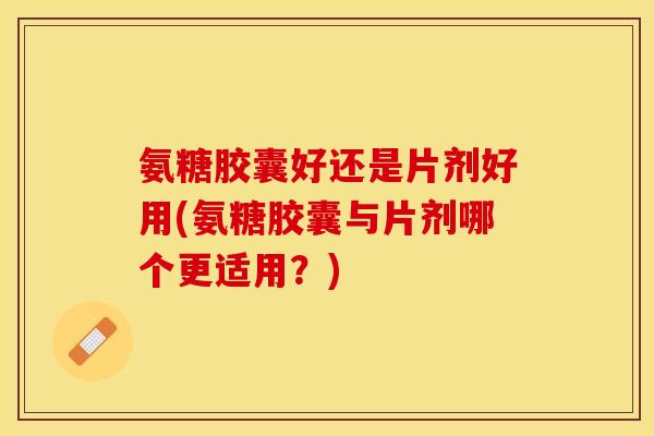 氨糖胶囊好还是片剂好用(氨糖胶囊与片剂哪个更适用？)