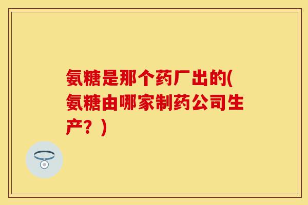氨糖是那个药厂出的(氨糖由哪家制药公司生产？)