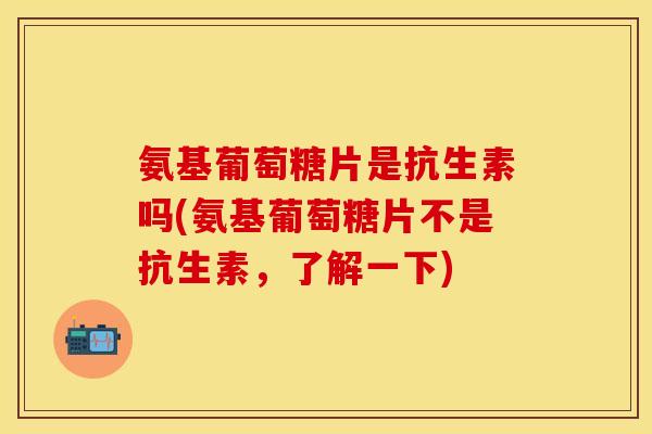 氨基葡萄糖片是抗生素吗(氨基葡萄糖片不是抗生素,了解一下) 氨基葡萄糖片是抗生素吗(氨基葡萄糖片不是抗生素,了解一下)
