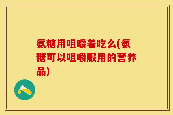 氨糖用咀嚼着吃么(氨糖可以咀嚼服用的营养品)