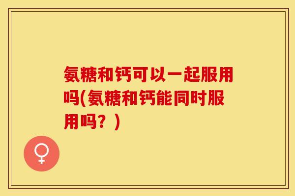 氨糖和钙可以一起服用吗(氨糖和钙能同时服用吗？)