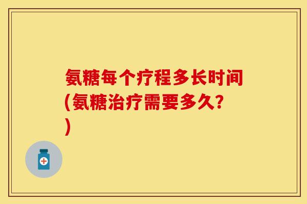 氨糖每个疗程多长时间(氨糖治疗需要多久？)