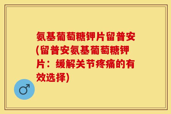 氨基葡萄糖钾片留普安(留普安氨基葡萄糖钾片：缓解关节疼痛的有效选择)