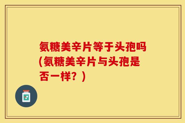 氨糖美辛片等于头孢吗(氨糖美辛片与头孢是否一样？)