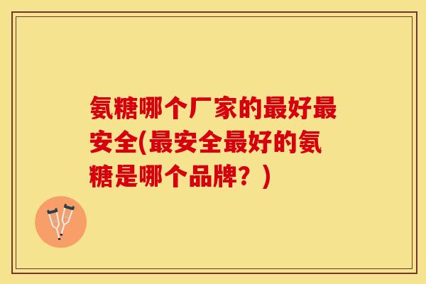 氨糖哪个厂家的最好最安全(最安全最好的氨糖是哪个品牌？)