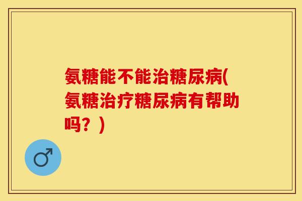 氨糖能不能治糖尿病(氨糖治疗糖尿病有帮助吗？)