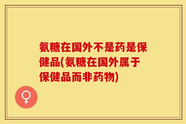 氨糖在国外不是药是保健品(氨糖在国外属于保健品而非药物)