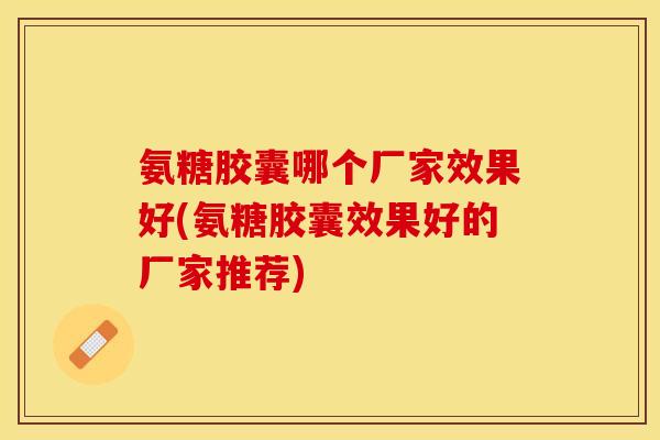 氨糖胶囊哪个厂家效果好(氨糖胶囊效果好的厂家推荐)