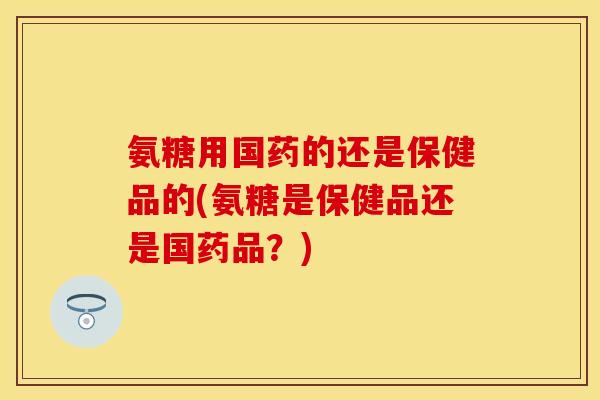 氨糖用国药的还是保健品的(氨糖是保健品还是国药品？)