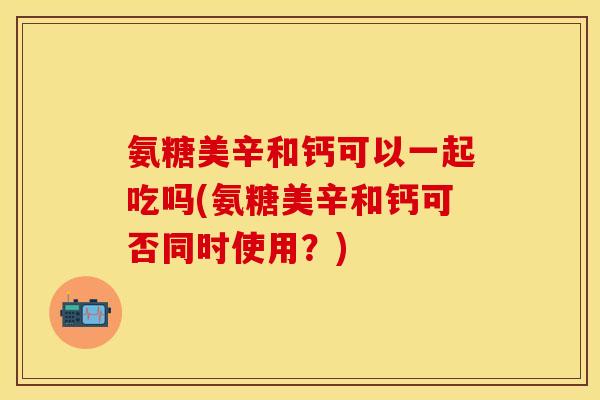 氨糖美辛和钙可以一起吃吗(氨糖美辛和钙可否同时使用？)