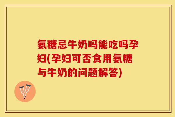 氨糖忌牛奶吗能吃吗孕妇(孕妇可否食用氨糖与牛奶的问题解答)