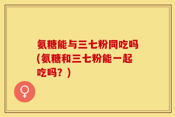 氨糖能与三七粉同吃吗(氨糖和三七粉能一起吃吗？)