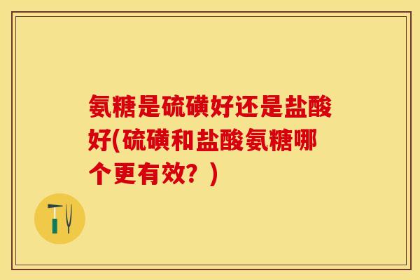 氨糖是硫磺好还是盐酸好(硫磺和盐酸氨糖哪个更有效?) 氨糖是硫磺好还是盐酸好(硫磺和盐酸氨糖哪个更有效?)