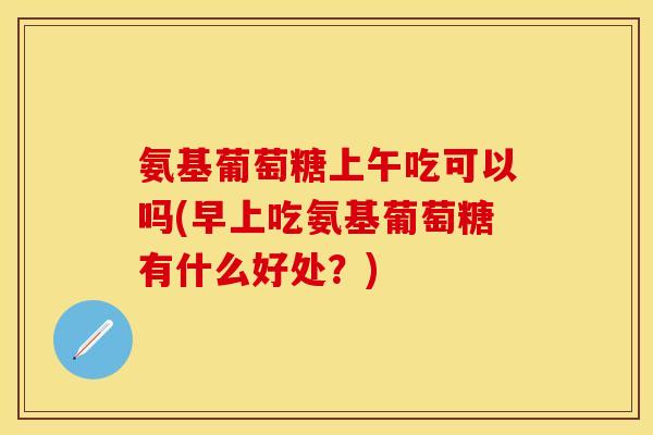 氨基葡萄糖上午吃可以吗(早上吃氨基葡萄糖有什么好处？)