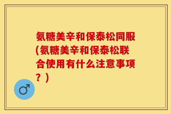 氨糖美辛和保泰松同服(氨糖美辛和保泰松联合使用有什么注意事项？)