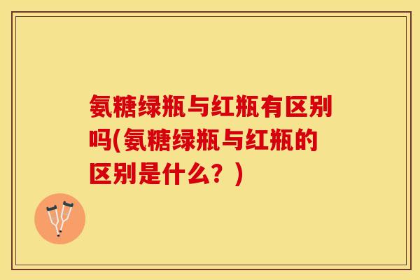 氨糖绿瓶与红瓶有区别吗(氨糖绿瓶与红瓶的区别是什么？)
