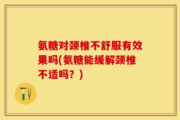 氨糖对颈椎不舒服有效果吗(氨糖能缓解颈椎不适吗？)