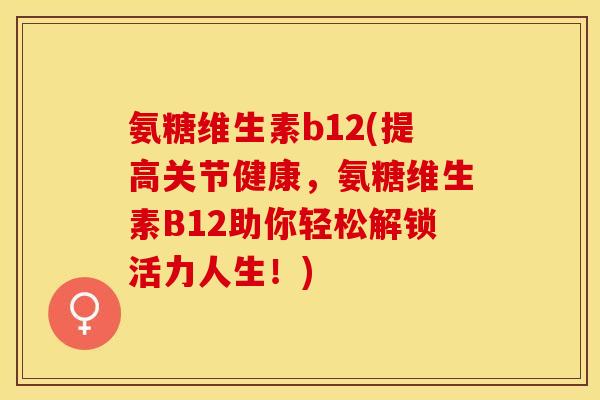 氨糖维生素b12(提高关节健康，氨糖维生素B12助你轻松解锁活力人生！)