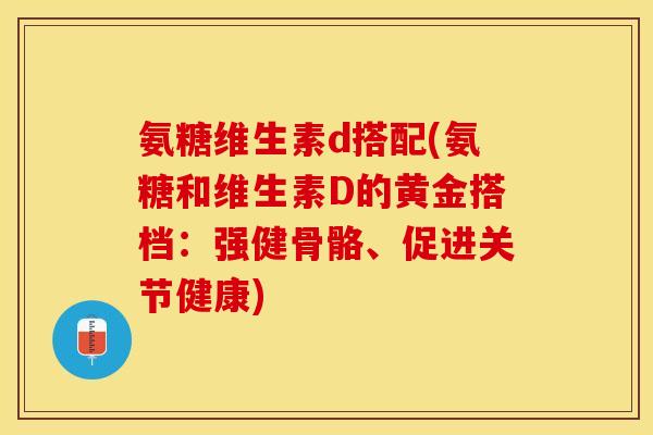 氨糖维生素d搭配(氨糖和维生素D的黄金搭档：强健骨骼、促进关节健康)