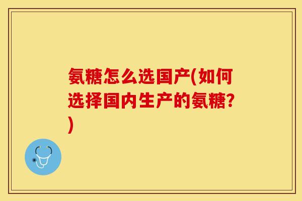 氨糖怎么选国产(如何选择国内生产的氨糖?) 氨糖怎么选国产(如何选择国内生产的氨糖?)