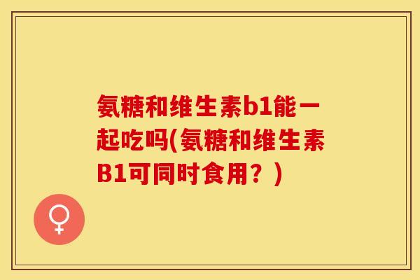氨糖和维生素b1能一起吃吗(氨糖和维生素B1可同时食用？)