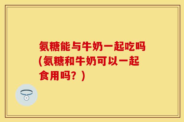 氨糖能与牛奶一起吃吗(氨糖和牛奶可以一起食用吗？)