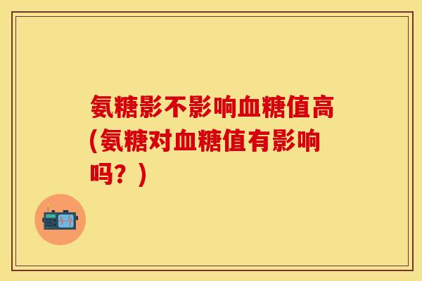 氨糖影不影响血糖值高(氨糖对血糖值有影响吗？)