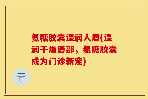 氨糖胶囊湿润人唇(湿润干燥唇部，氨糖胶囊成为门诊新宠)