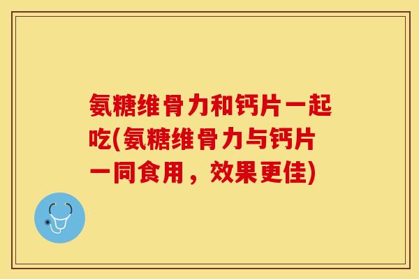 氨糖维骨力和钙片一起吃(氨糖维骨力与钙片一同食用，效果更佳)