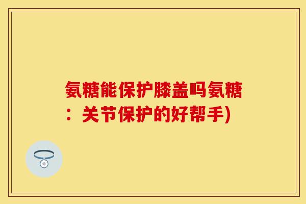 氨糖能保护膝盖吗氨糖：关节保护的好帮手)