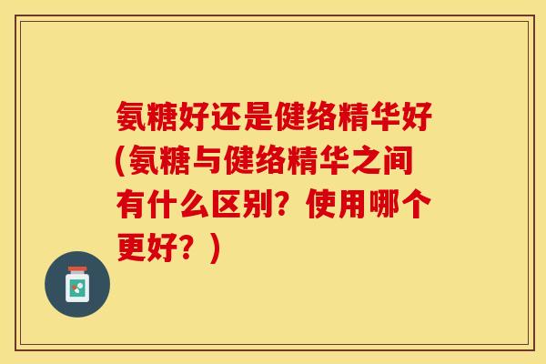 氨糖好还是健络精华好(氨糖与健络精华之间有什么区别？使用哪个更好？)