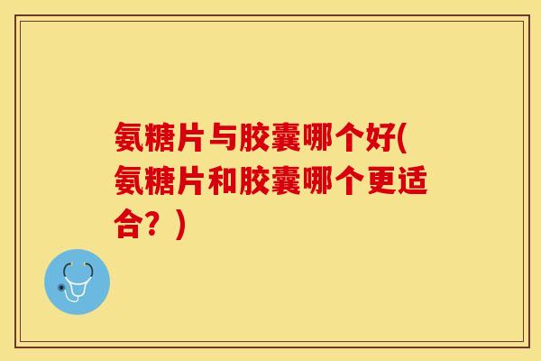 氨糖片与胶囊哪个好(氨糖片和胶囊哪个更适合？)