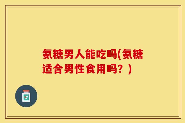 氨糖男人能吃吗(氨糖适合男性食用吗？)